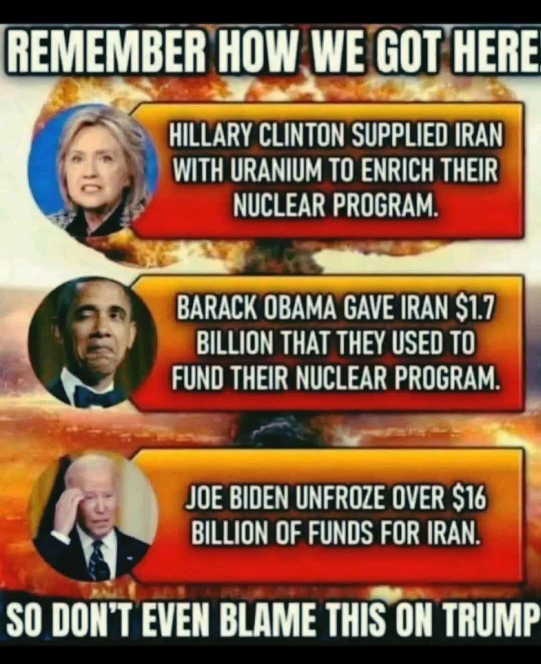 REMEMBER HOW WE GOT HERE? HILLARY CLINTON SUPPLIED IRAN WITH URANIUM TO ENRICH THEIR NUCLEAR PROGRAM. BARACK OBAMA GAVE IRAN $1.7 BILLION THAT THEY USED TO FUND THEIR NUCLEAR PROGRAM. JOE BIDEN UNFROZE OVER $16 BILLION OF FUNDS FOR IRAN. SO DON'T EVEN BLAME THIS ON TRUMP