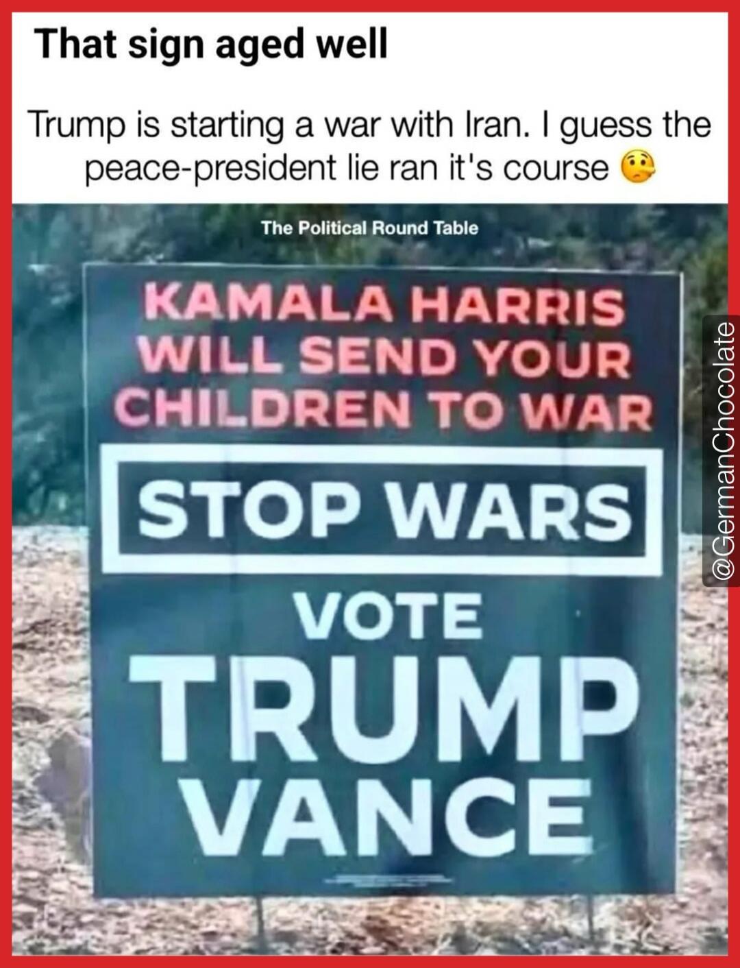 That sign aged well
Trump is starting a war with Iran. I guess the peace-president lie ran it's course 😗

The Political Round Table
KAMALA HARRIS WILL SEND YOUR CHILDREN TO WAR
STOP WARS
VOTE TRUMP VANCE
@GermanChocolate