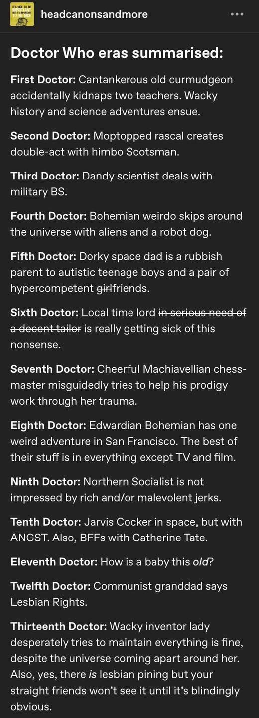 headcanonsandmore Doctor Who eras summarised First Doctor Cantankerous old curmudgeon LTl CITEN WAl RETER IR CETL T ERIET R history and science adventures ensue Second Doctor Moptopped rascal creates double act with himbo Scotsman Third Doctor Dandy scientist deals with military BS Fourth Doctor Bohemian weirdo skips around LUCIIVEISEAIGEEL BE e N el Jel e eTe A Fifth Doctor Dorky space dad is a r