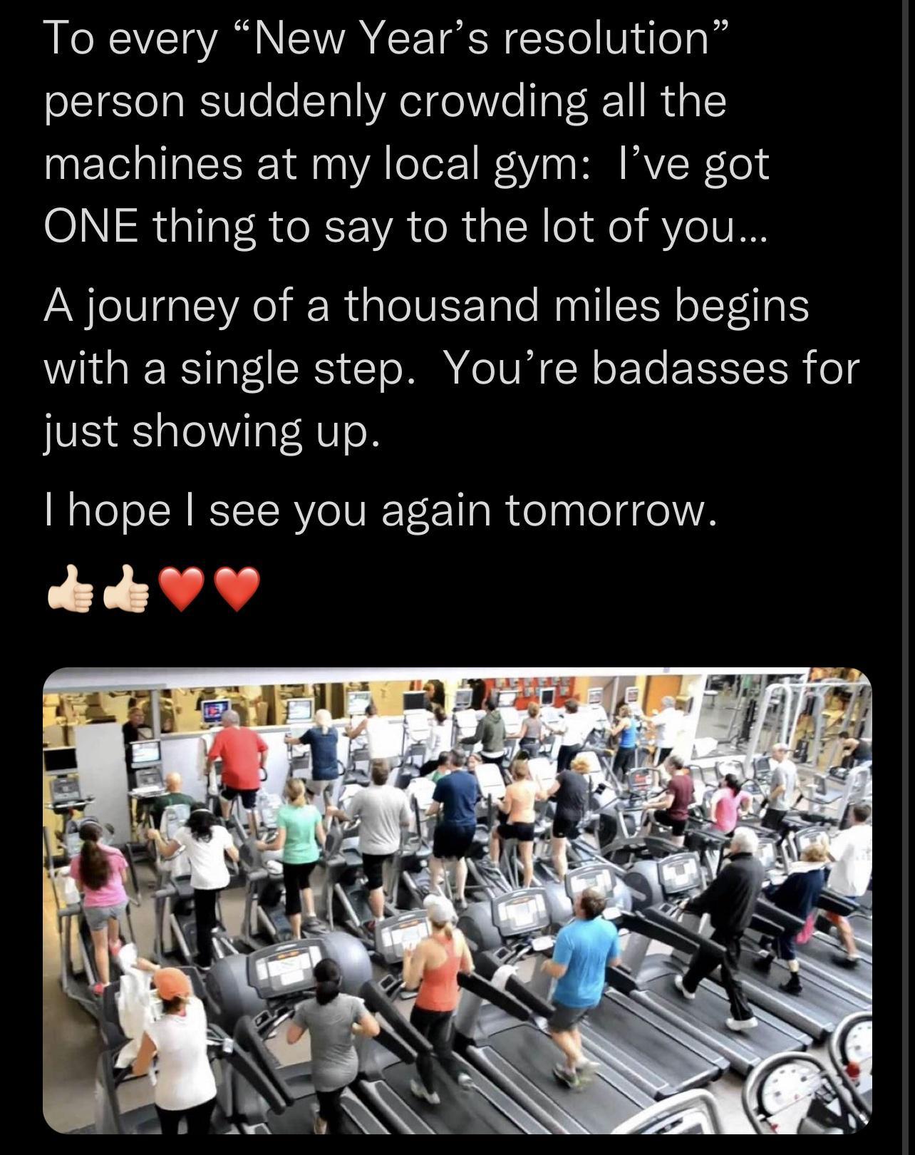 To every New Years resolution person suddenly crowding all the machines at my local gym Ive got ONE thing to say to the lot of you A journey of a thousand miles begins with a single step Youre badasses for just showing up hope see you again tomorrow k VY AR G B