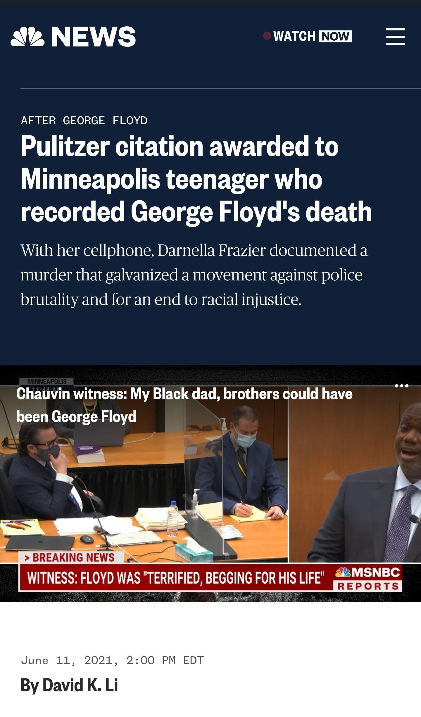 QR ALY ES 7 3T NOW AFTER GEORGE FLOYD Pulitzer citation awarded to Minneapolis teenager who T 00 o o e T U J TV WY R 1 With her cellphone Darnella Frazier documented a murder that galvanized a movement against police brutality and for an end to racial injustice Chauvin witness My Black dad brothers could have been George Floyd BREAKING NEWS X WITNESS FLOYD WAS TERRIFIED BEGGING FOR HIS EE S SRNSNE