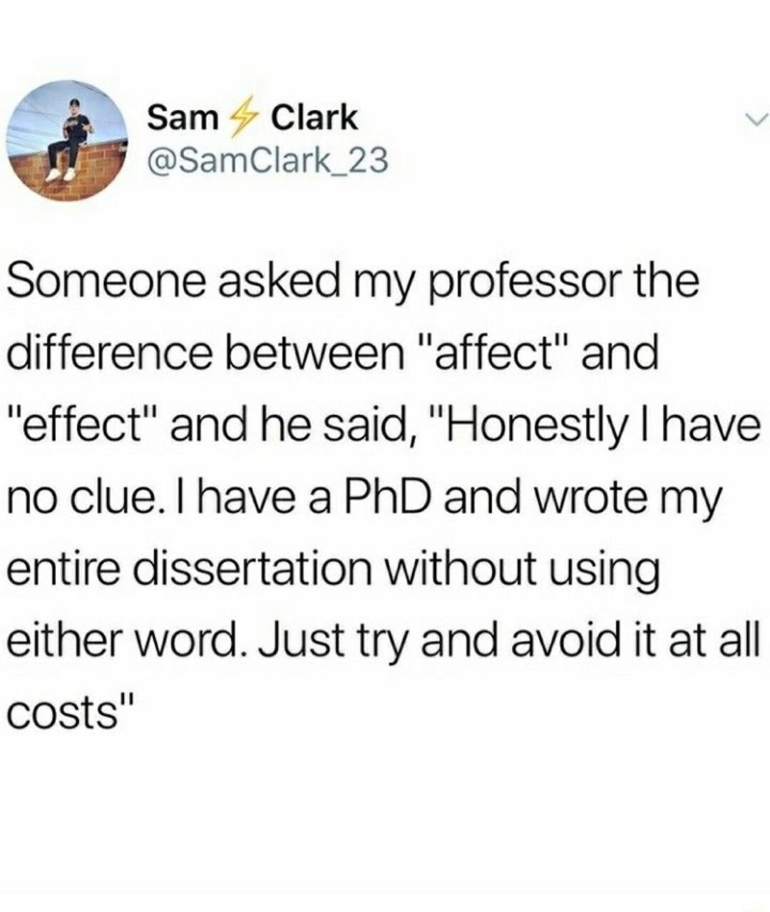 Sam Clark SamClark_23 Someone asked my professor the difference between affect and effect and he said Honestly have no clue have a PhD and wrote my entire dissertation without using either word Just try and avoid it at all costs