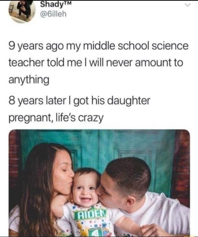 hady N csien 9 years ago my middle school science teacher told me will never amount to anything 8 years later got his daughter pregnant lifes crazy