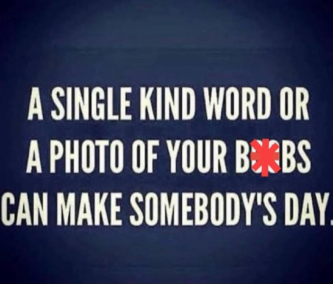 A single kind word or a photo of your b*bs can make somebody's day.