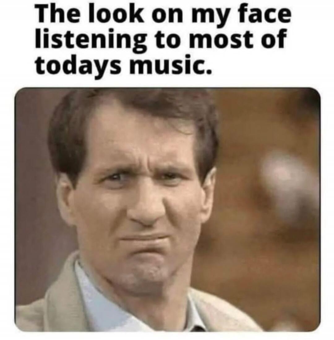 The look on my face listening to most of todays music.