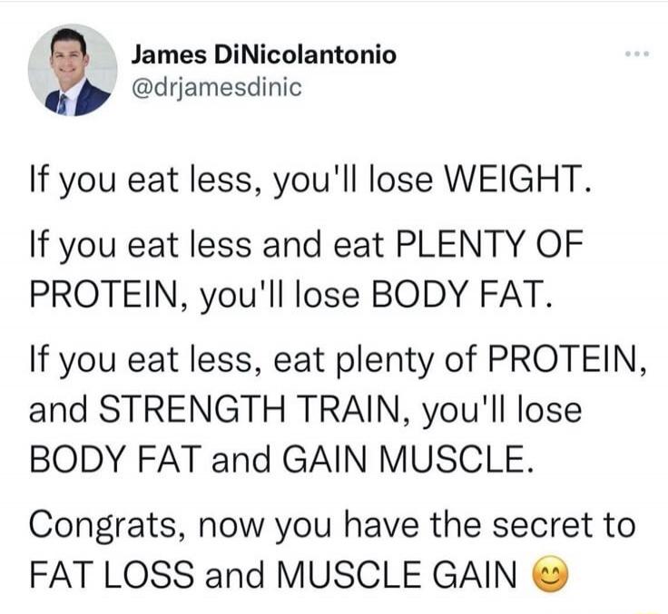 James DiNicolantonio @drjamesdinic If you eat less, you'll lose WEIGHT. If you eat less and eat PLENTY OF PROTEIN, you'll lose BODY FAT. If you eat less, eat plenty of PROTEIN, and STRENGTH TRAIN, you'll lose BODY FAT and GAIN MUSCLE. Congrats, now you have the secret to FAT LOSS and MUSCLE GAIN 😊