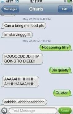 Can u bring me food pls
I'm starvinggg!!!!
Not coming till 9
FOOOOODDDDDD!!! IM GOING TO DIEEE!!
Die quietly
AAAAHHHHHHH, AHHHHHAAAHHHH!!
Quieter
aahhhh, ahhhhaaaahhhhh