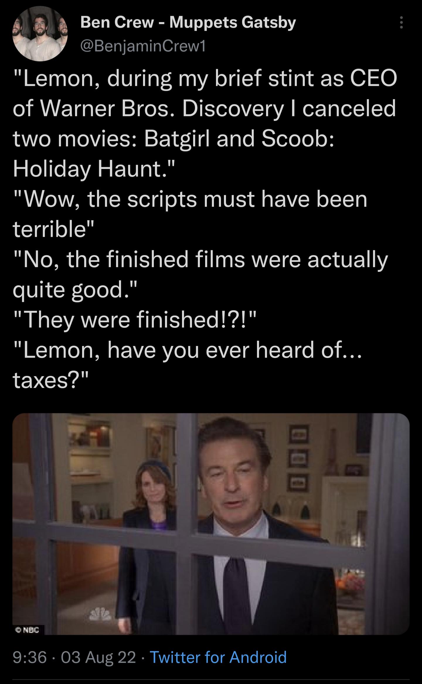 Ben Crew Muppets Gatsby BenjaminCrewl Lemon during my brief stint as CEO of Warner Bros Discovery canceled two movies Batgirl and Scoob Holiday Haunt Wow the scripts must have been terrible No the finished films were actually quite good They were finished Lemon have you ever heard of taxes 936 03 Aug 22 Twitter for Android
