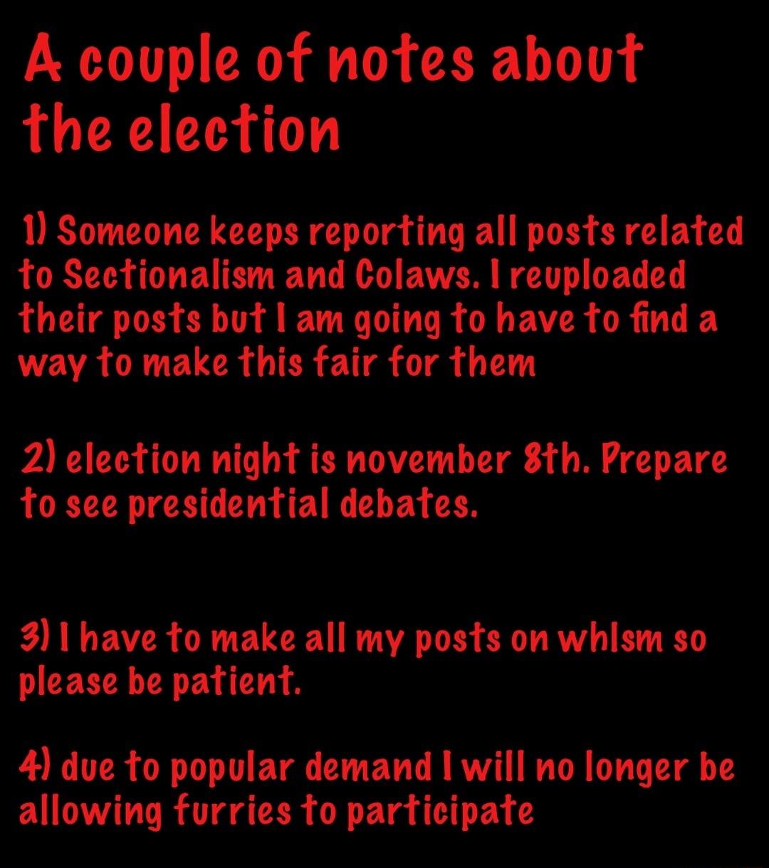 A couple of notes about the election 1 Someone keeps reporting all posts related to Sectionalism and Colaws revploaded their posts but am going fo have to find a way to make this fair for them 2 election night is november 8th Prepare to see presidential debates 3 have to make all my posts on whism so please be patient 4 due to popular demand will no longer be VT R UTR O Fla 1 FA