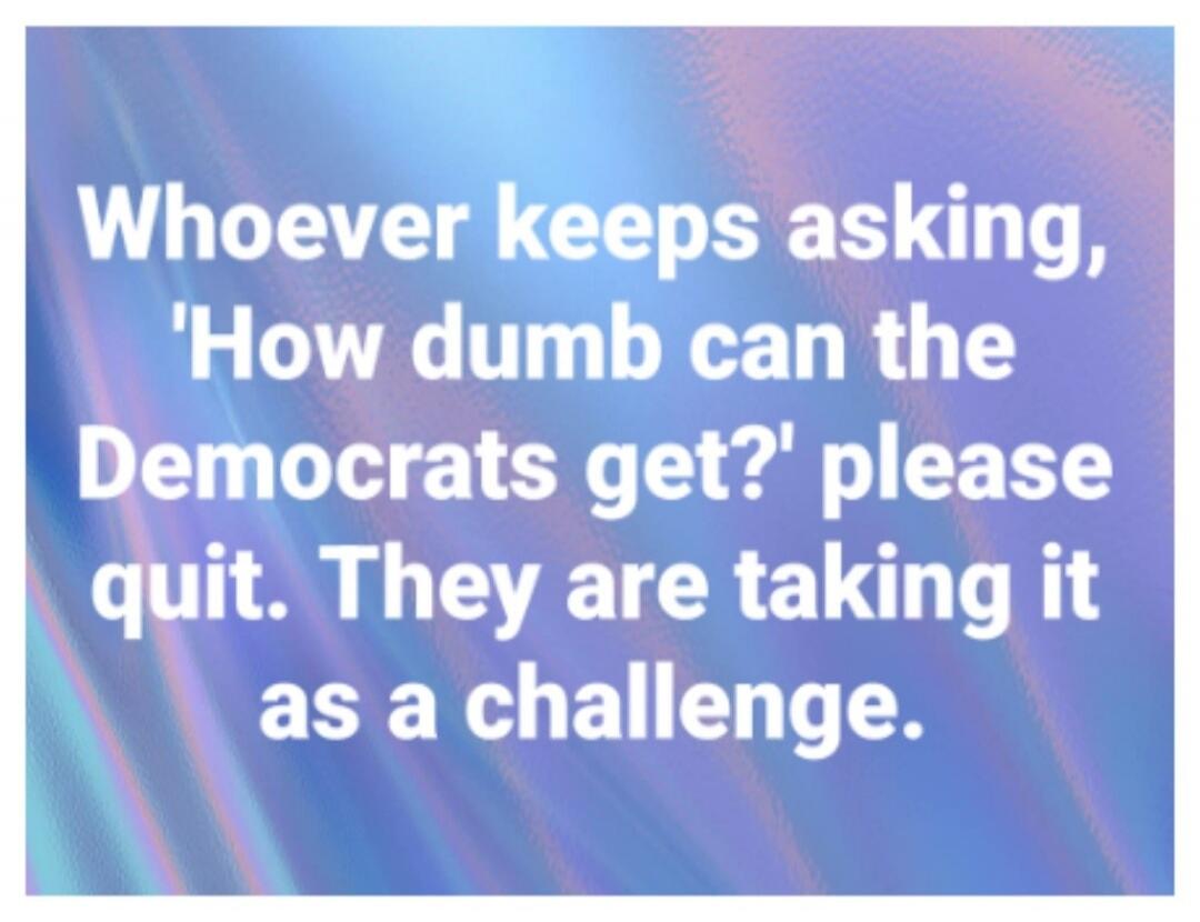Whoever keeps asking, 'How dumb can the Democrats get?' please quit. They are taking it as a challenge.