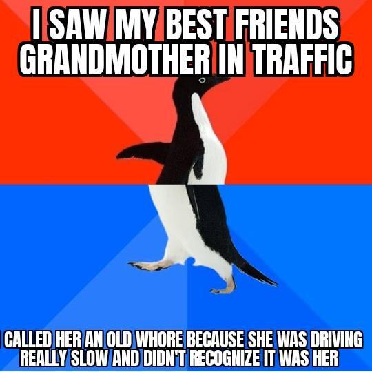 ISAWIMYBESTIFRIENDS GRANDMOTHER INTRAFFIC X N CALLED HER AN OLDWHORE BECAUSE SHE WAS DRIVING REALLYSLOWAND DIDNT RECOGNIZE IT WAS HER