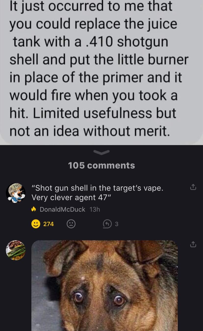 It just occurred to me that you could replace the juice tank with a 410 shotgun shell and put the little burner in place of the primer and it would fire when you took a hit Limited usefulness but not an idea without merit 105 comments A CL R G T I Al DonaldMcDuck E Shot gun shell in the targets vape