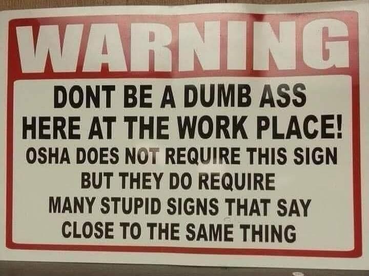 WARNING
DONT BE A DUMB ASS HERE AT THE WORK PLACE! OSHA DOES NOT REQUIRE THIS SIGN BUT THEY DO REQUIRE MANY STUPID SIGNS THAT SAY CLOSE TO THE SAME THING
