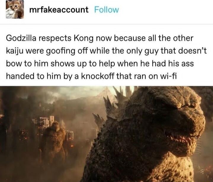 mrfakeaccount Godzilla respects Kong now because all the other kaiju were goofing off while the only guy that doesnt bow to him shows up to help when he had his ass handed to him by a knockoff that ran on wi fi