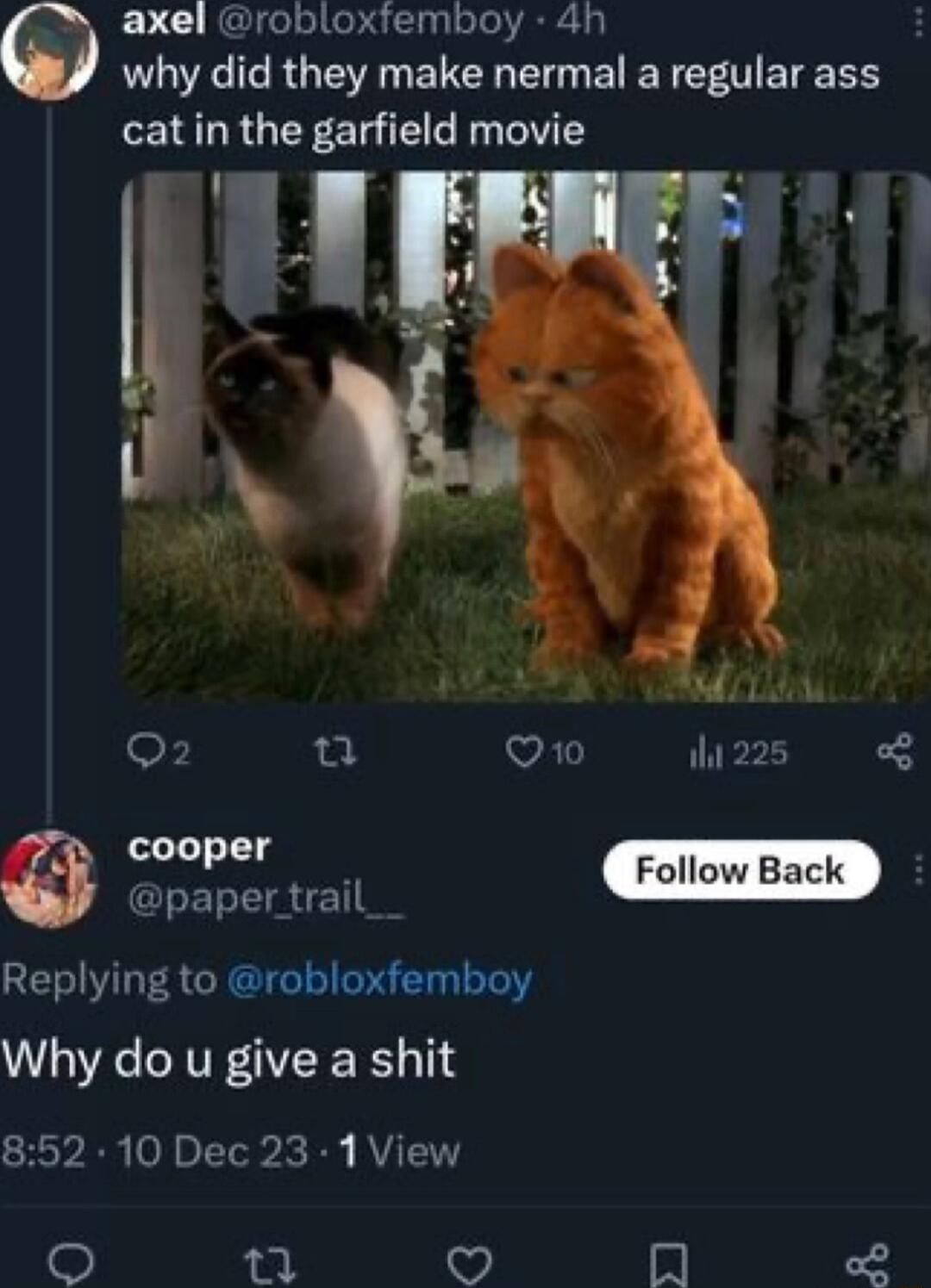 axel robloxfemboy 4h why did they make nermal a regular ass cat in the garfield movie 1 cooper Follow Back G ET TR TSR CRGUG T R T Tel Why do u give a shit 852 10 Dec 23 1 View mn 7 In
