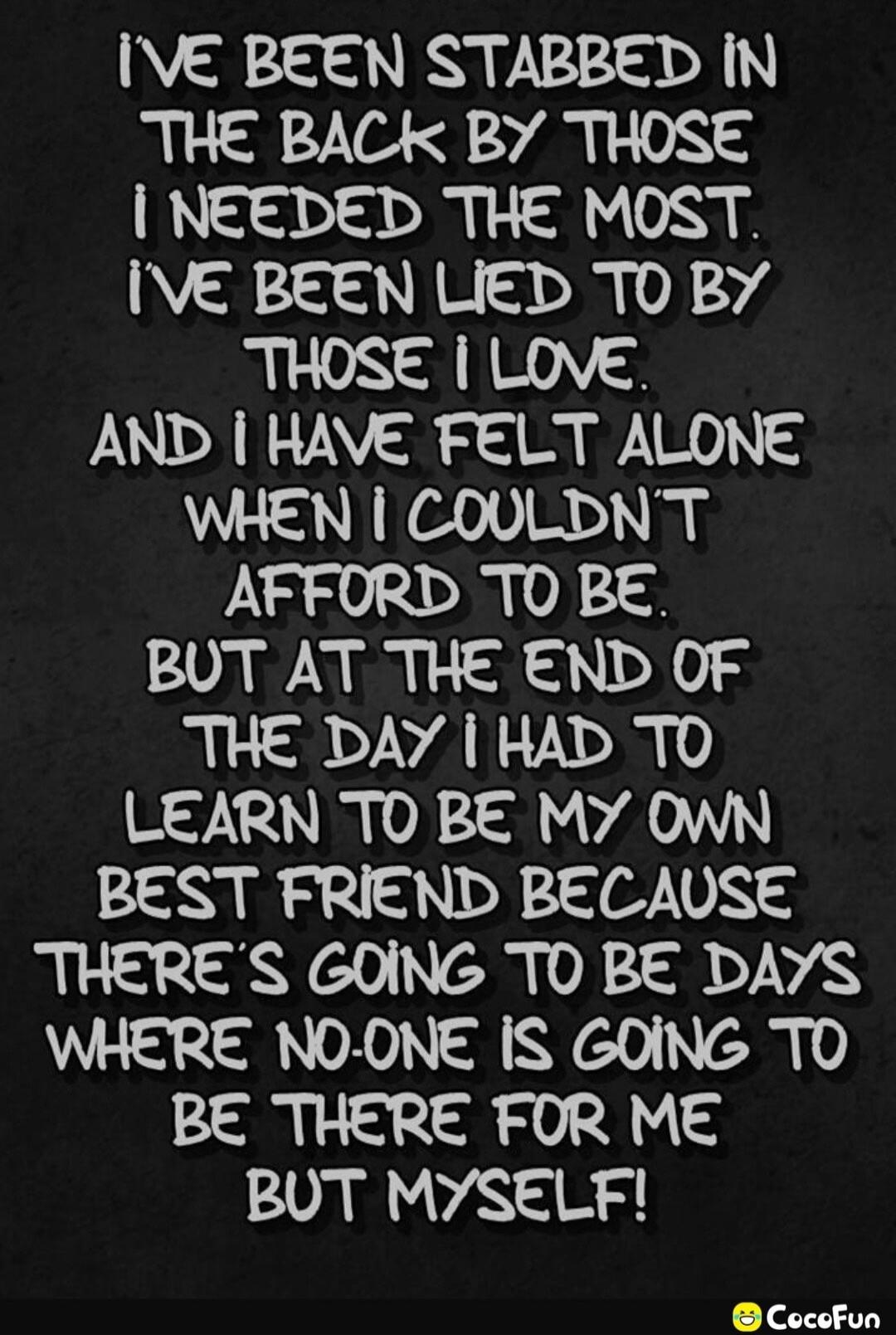 I'VE BEEN STABBED IN THE BACK BY THOSE I NEEDED THE MOST. I'VE BEEN LIED TO BY THOSE I LOVE. AND I HAVE FELT ALONE WHEN I COULDN'T AFFORD TO BE. BUT AT THE END OF THE DAY I HAD TO LEARN TO BE MY OWN BEST FRIEND BECAUSE THERE'S GOING TO BE DAYS WHERE NO-ONE IS GOING TO BE THERE FOR ME BUT MYSELF!