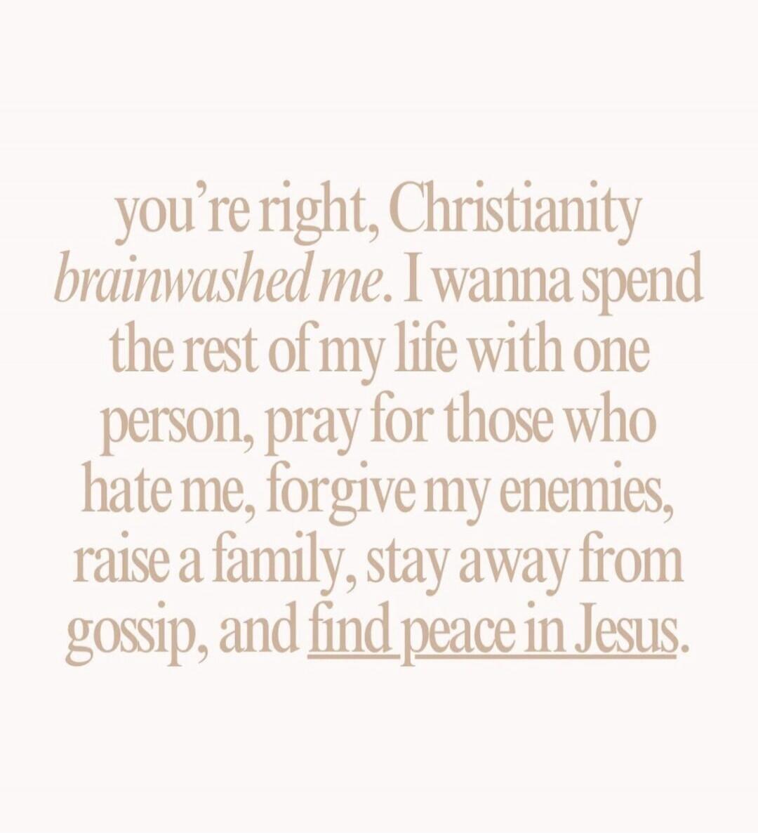 you're right, Christianity brainwashed me. I wanna spend the rest of my life with one person, pray for those who hate me, forgive my enemies, raise a family, stay away from gossip, and find peace in Jesus.