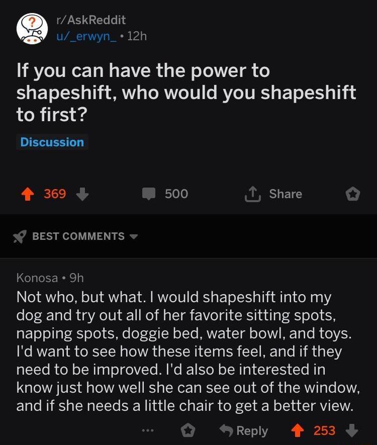 AskReddit u_erwyn_ 12h If you can have the power to shapeshift who would you shapeshift to first 4 369 Eelo Share BEST COMMENTS Konosa 9h Not who but what would shapeshift into my dog and try out all of her favorite sitting spots EToTel1aT g o To e off N oTTs UVET T oTo IV ME y Te R 1Y N REL 18 CEELN RGN SRR CEREL LR G Y need to be improved Id also be interested in know just how well she can see o