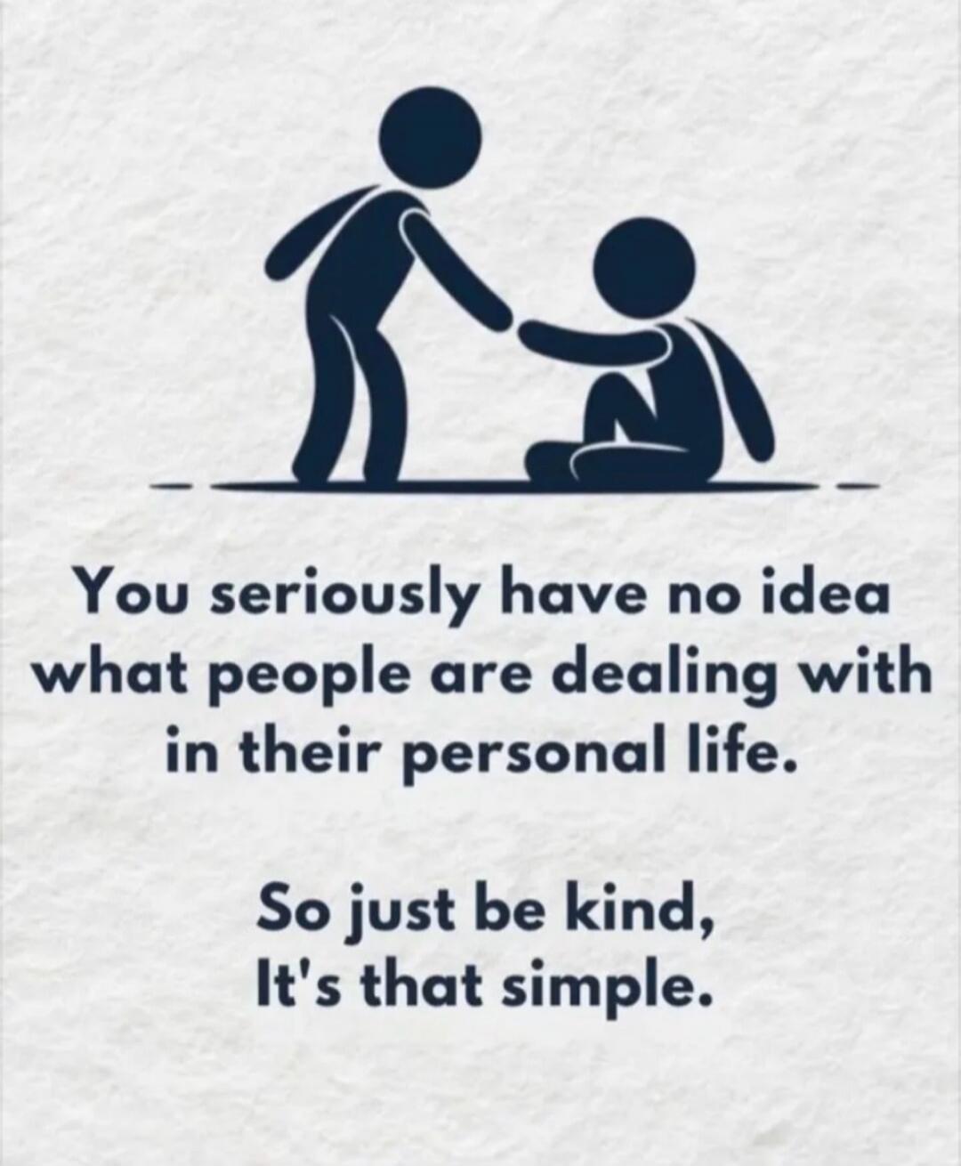 You seriously have no idea what people are dealing with in their personal life. So just be kind, It's that simple.