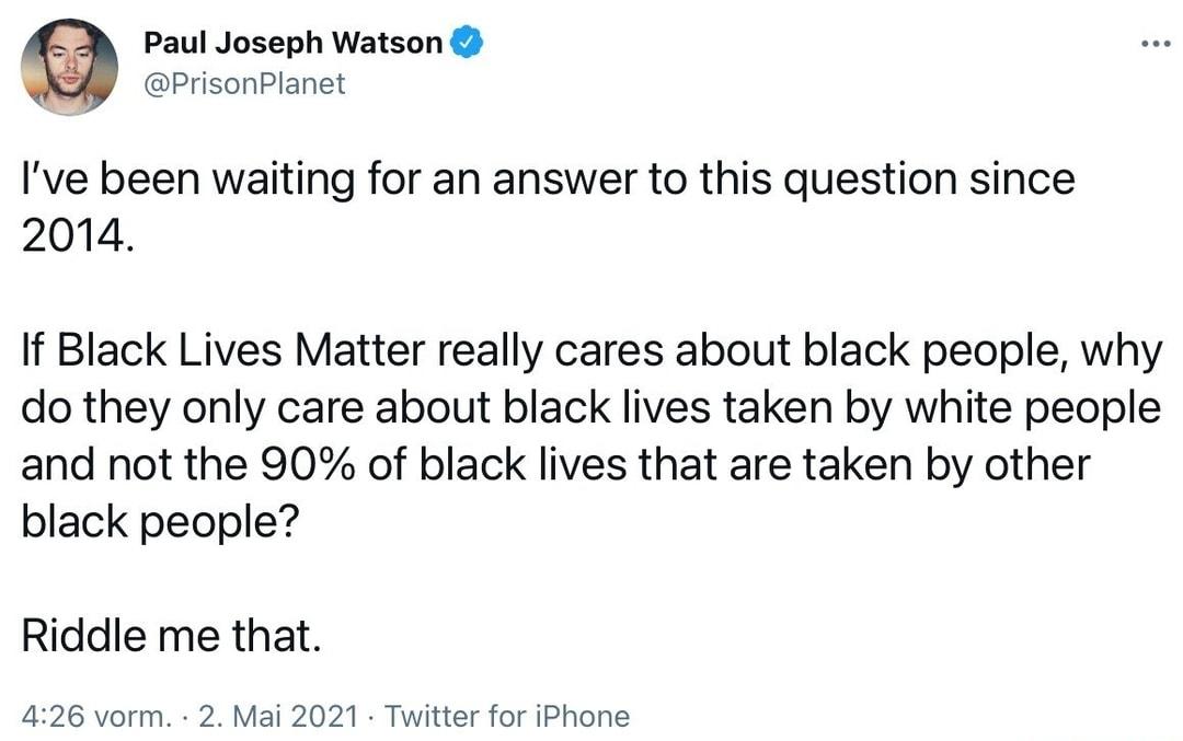 Paul Joseph Watson PrisonPlanet Ive been waiting for an answer to this question since 2014 If Black Lives Matter really cares about black people why do they only care about black lives taken by white people and not the 90 of black lives that are taken by other black people Riddle me that 426 vorm 2 Mai 2021 Twitter for iPhone