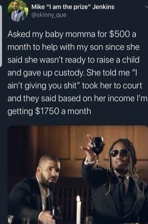 Mike I am the prize Jenkins skinny_que Asked my baby momma for 500 a month to help with my son since she said she wasnt ready to raise a child and gave up custody She told me aint giving you shit took her to court and they said based on her income Im getting 1750 a month