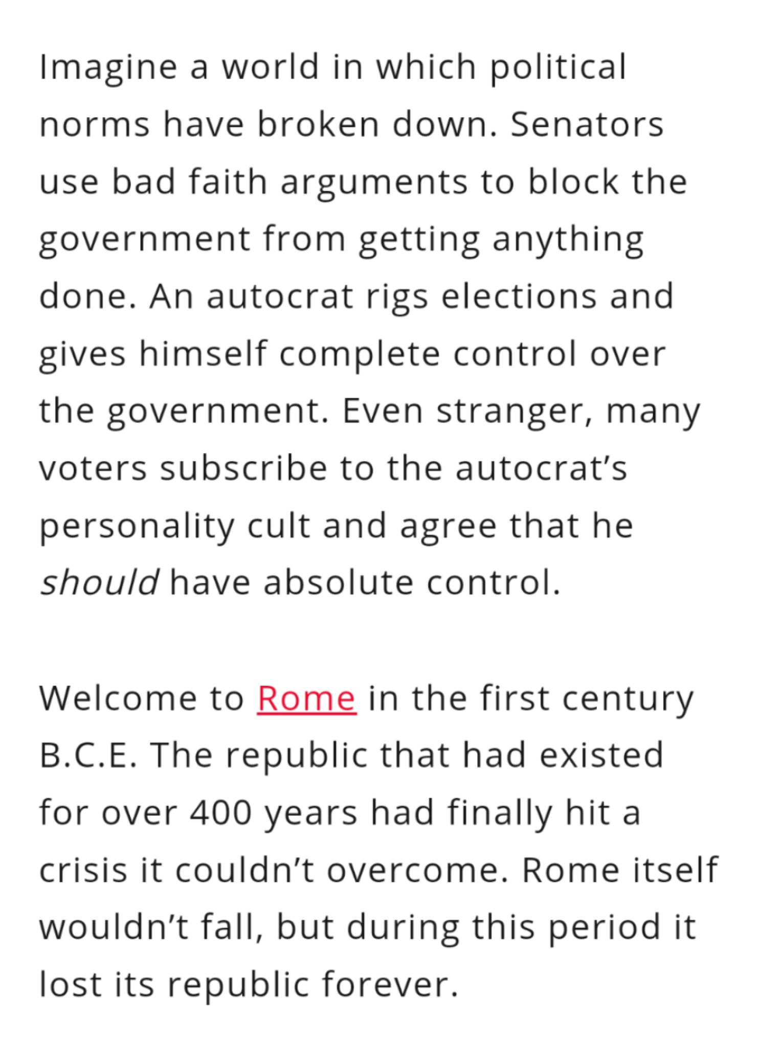 Imagine a world in which political norms have broken down Senators use bad faith arguments to block the government from getting anything done An autocrat rigs elections and gives himself complete control over the government Even stranger many voters subscribe to the autocrats personality cult and agree that he should have absolute control Welcome to Rome in the first century BCE The republic that 