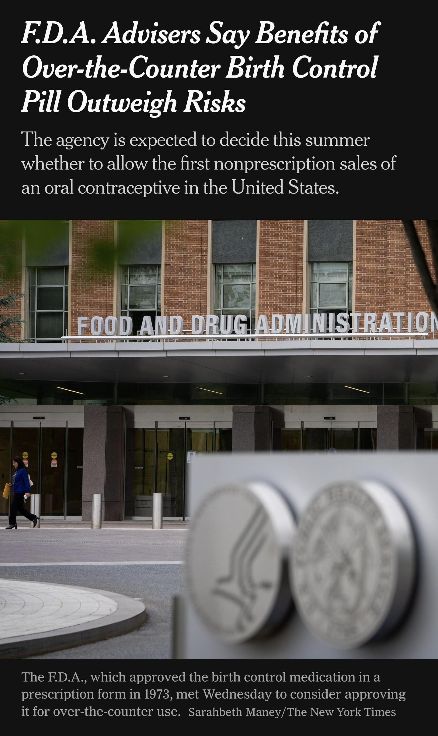 FEDA Advisers Say Benefits of Over the Counter Birth Control Pill Outweigh Risks The agency is expected to decide this summer whether to allow the first nonprescription sales of an oral contraceptive in the United States The EDA which approved the birth control medication ina prescription form in 1973 met Wednesday to consider approving it for over the counter use Sarahbeth ManeyThe New York Times