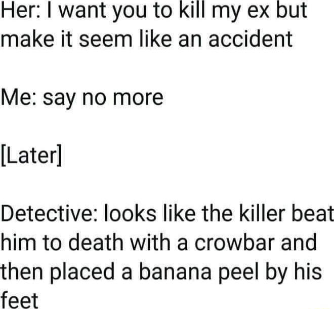 Her want you to kill my ex but make it seem like an accident Me say no more Later Detective looks like the killer beat him to death with a crowbar and then placed a banana peel by his feet