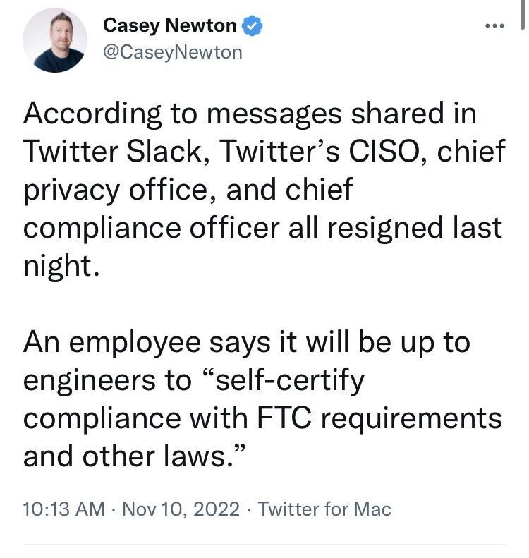 Casey Newton 3 CaseyNewton According to messages shared in Twitter Slack Twitters CISO chief privacy office and chief compliance officer all resigned last night An employee says it will be up to engineers to self certify compliance with FTC requirements and other laws 1013 AM Nov 10 2022 Twitter for Mac