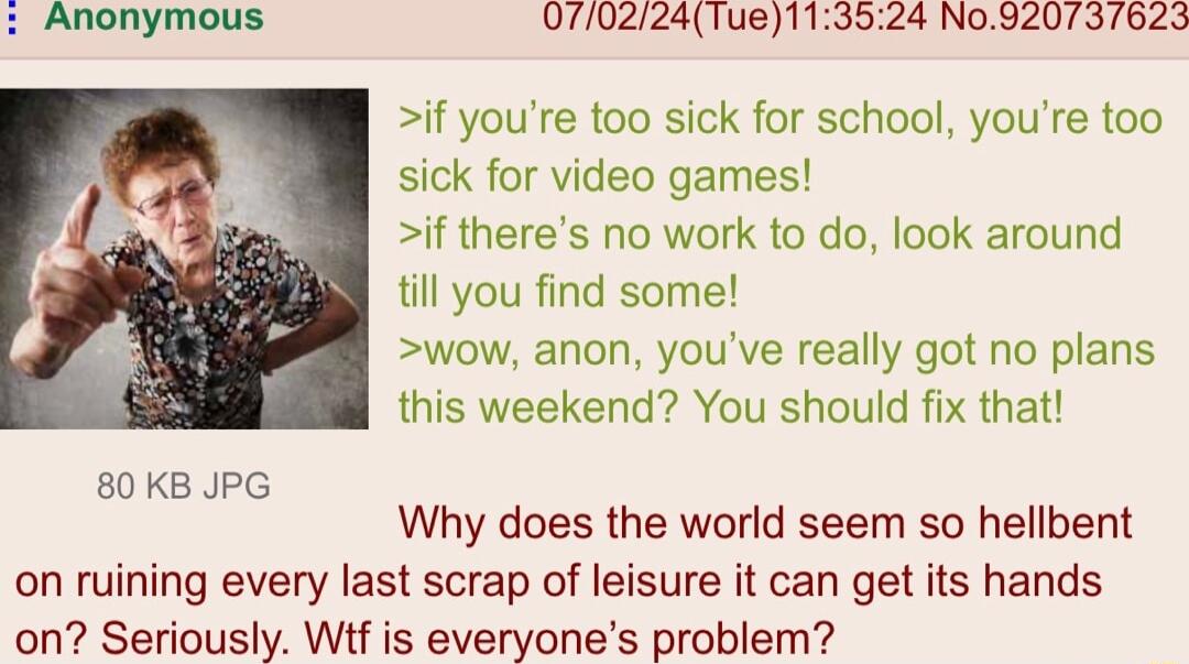 070224Tue113524 N0920737623 if youre too sick for school youre too sick for video games if theres no work to do look around till you find some wow anon youve really got no plans this weekend You should fix that 80KB JPG Why does the world seem so hellbent on ruining every last scrap of leisure it can get its hands on Seriously Wf is everyones problem