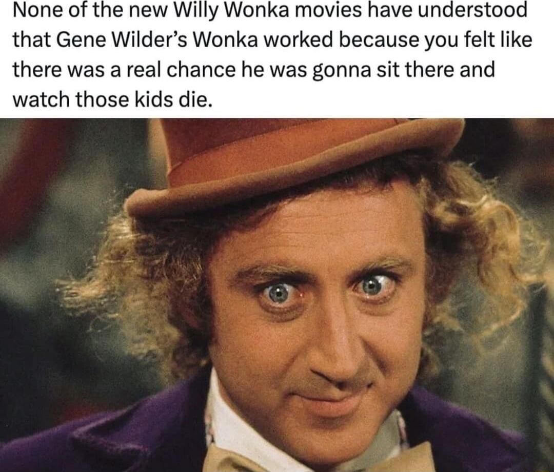 None of the new Willy Wonka movies have understood that Gene Wilders Wonka worked because you felt like there was a real chance he was gonna sit there and watch those kids die B
