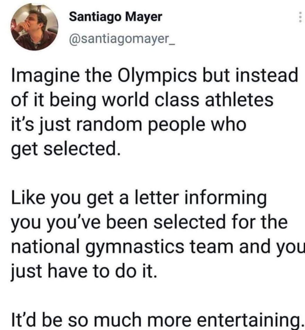 Santiago Mayer santiagomayer_ Imagine the Olympics but instead of it being world class athletes its just random people who get selected Like you get a letter informing you youve been selected for the national gymnastics team and you just have to do it Itd be so much more entertaining