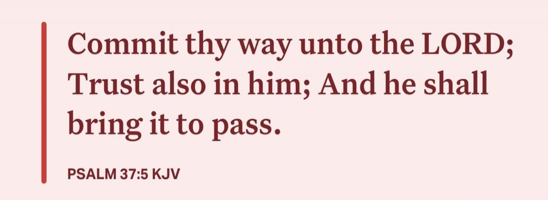 Commit thy way unto the LORD; Trust also in him; And he shall bring it to pass. PSALM 37:5 KJV