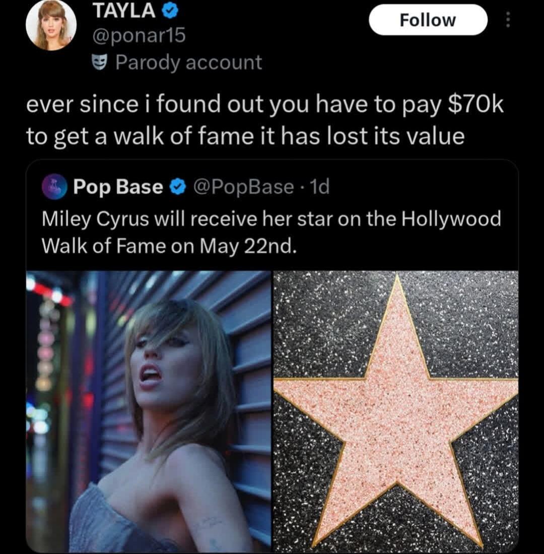 TAYLA @ponar15 Parody account ever since i found out you have to pay $70k to get a walk of fame it has lost its value Pop Base @PopBase 1d Miley Cyrus will receive her star on the Hollywood Walk of Fame on May 22nd.