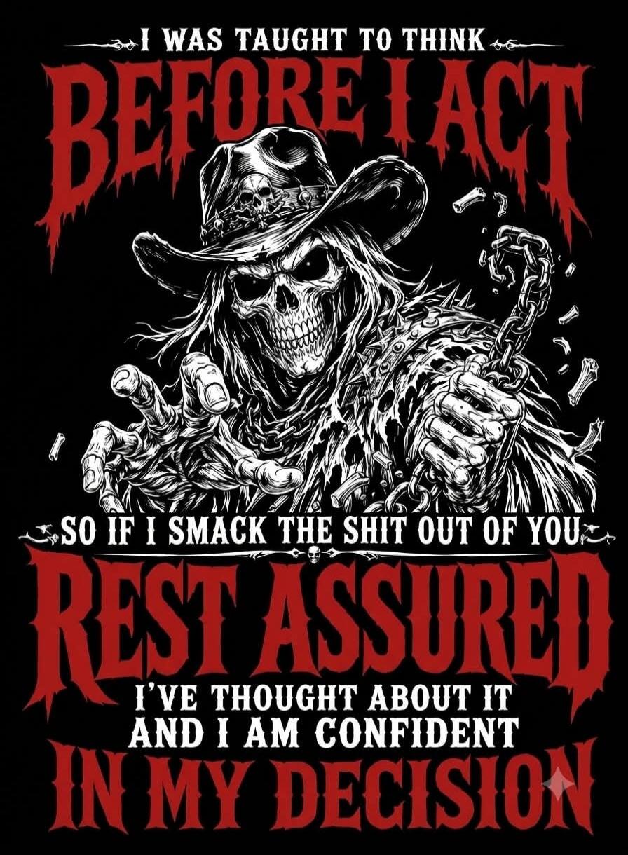 I WAS TAUGHT TO THINK BEFORE I ACT SO IF I SMACK THE SHIT OUT OF YOU REST ASSURED I'VE THOUGHT ABOUT IT AND I AM CONFIDENT IN MY DECISION