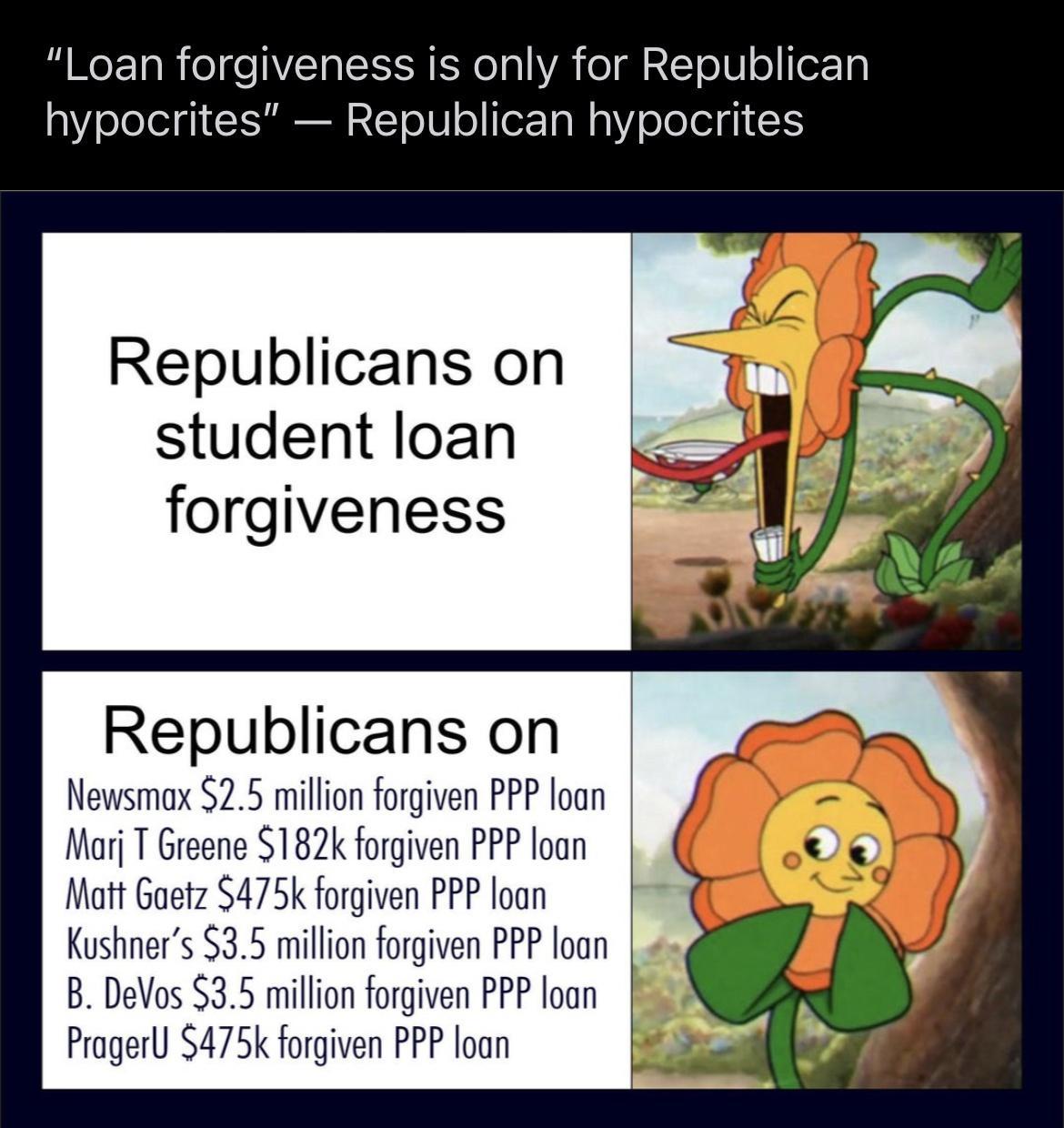 Loan forgiveness is only for Republican hypocrites Republican hypocrites Republicans on student loan forgiveness Republicans on Newsmax 25 millon forgiven PPP loan Mo T Greene 182k forgven PP loon Matt Gaetz 5475k forgiven PPP loan Kushners 35 million forgiven PPP loan B DeVos 35 million forgiven PPP loan Prager 475k forgiven PPP loan