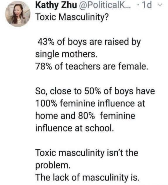 Kathy Zhu @PoliticalK... · 1d Toxic Masculinity? 43% of boys are raised by single mothers. 78% of teachers are female. So, close to 50% of boys have 100% feminine influence at home and 80% feminine influence at school. Toxic masculinity isn't the problem. The lack of masculinity is.
