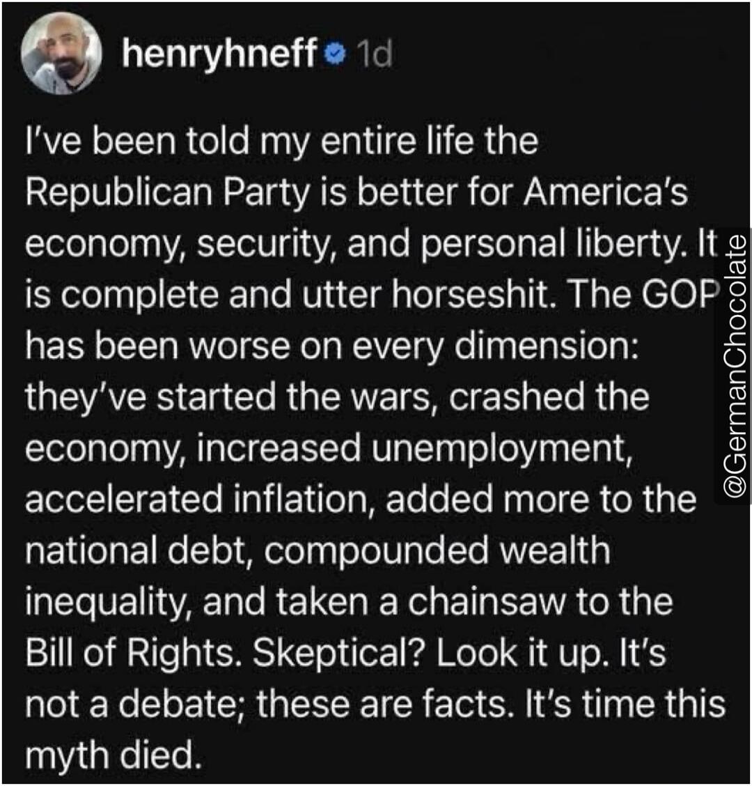 I've been told my entire life the Republican Party is better for America's economy, security, and personal liberty. It is complete and utter horseshit. The GOP has been worse on every dimension: they've started the wars, crashed the economy, increased unemployment, accelerated inflation, added more to the national debt, compounded wealth inequality