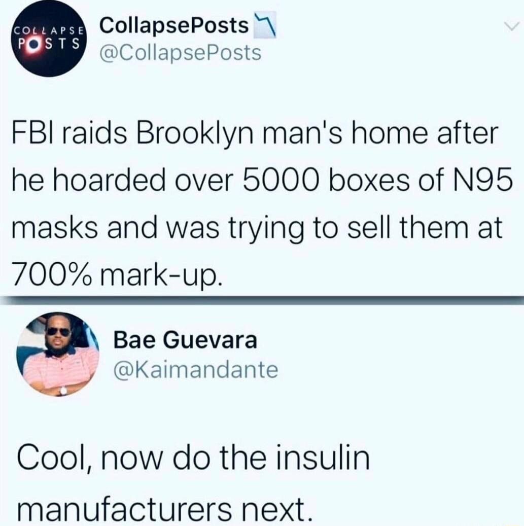 CollapsePosts CollapsePosts FBI raids Brooklyn mans home after he hoarded over 5000 boxes of N95 masks and was trying to sell them at 700 mark up Bae Guevara Kaimandante Cool now do the insulin manufacturers next