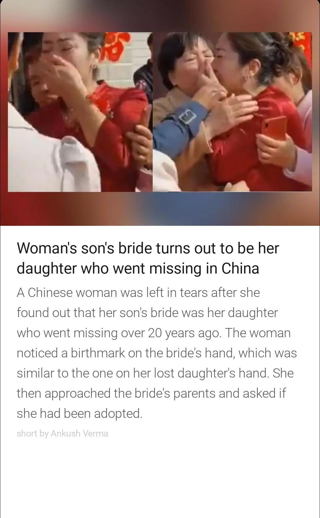 Womans sons bride turns out to be her daughter who went missing in China A Chinese woman was left in tears after she found out that her sons bride was her daughter who went missing over 20 years ago The woman noticed a birthmark on the brides hand which was similar to the one on her lost daughters hand She then approached the brides parents and asked if she had been adopted