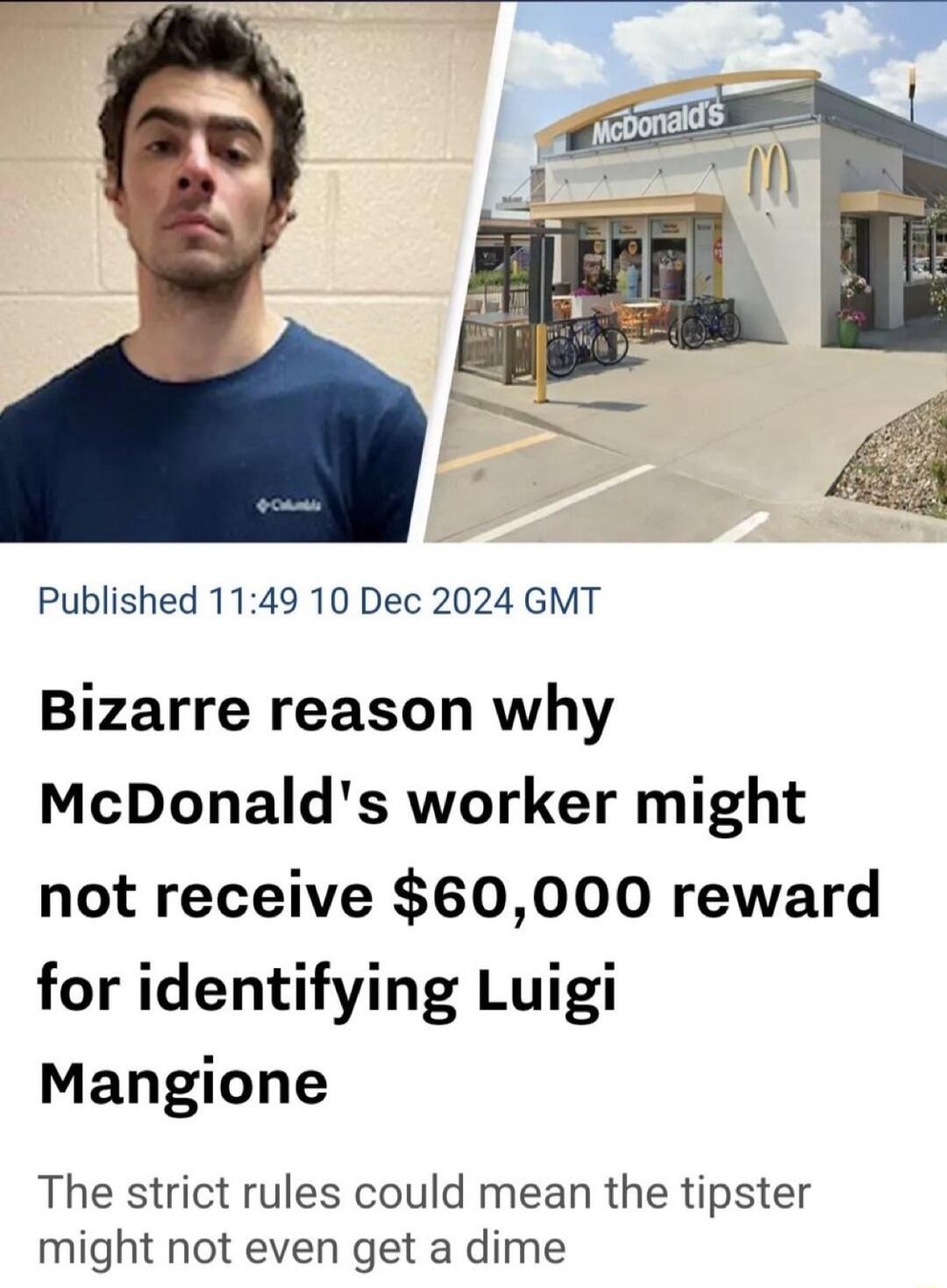 Published 1149 10 Dec 2024 GMT Bizarre reason why McDonalds worker might not receive 60000 reward for identifying Luigi Mangione The strict rules could mean the tipster might not even get a dime
