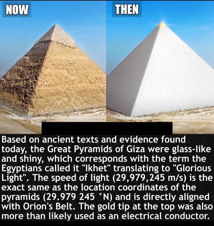 Based on ancient texts and evidence found today the Great Pyramids of Giza were glass like ELT SV IRV ey W T T e BRI T R R R ey T Egyptians called it Ikhet translating to Glorious Light The speed of light 29979245 ms is the exact same as the location coordinates of the pyramids 29979 245 N and is directly aligned with Orions Belt The gold tip at the top was also more than likely used as an electri