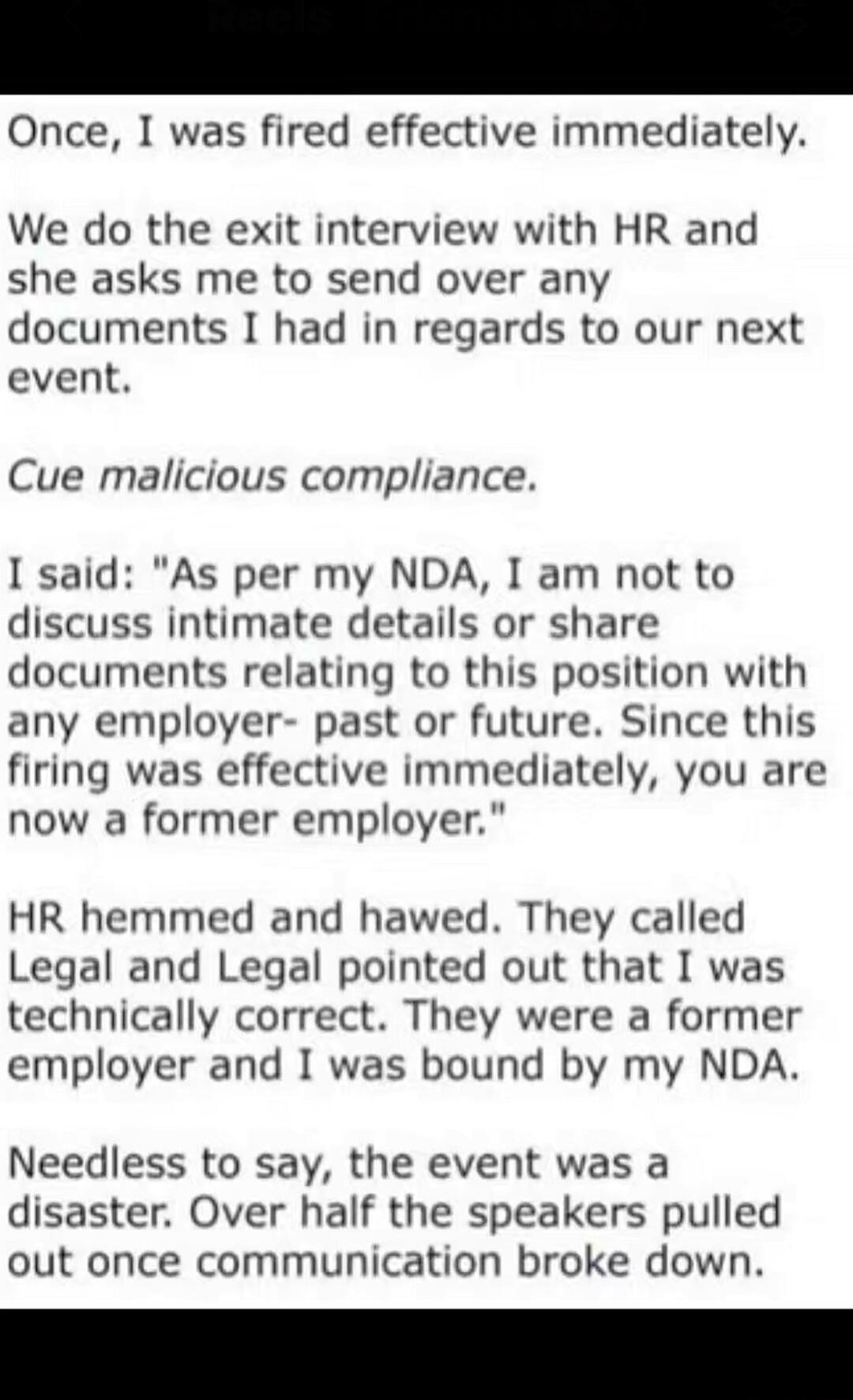 Once, I was fired effective immediately.
We do the exit interview with HR and she asks me to send over any documents I had in regards to our next event.
Cue malicious compliance.
I said: 