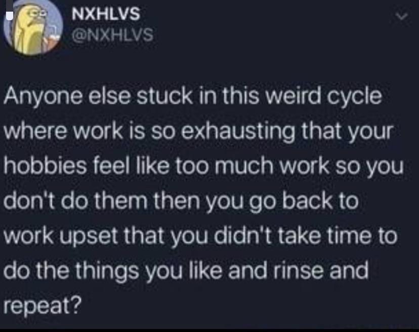 NXHLVS NXHLVS Anyone else stuck in this weird cycle where work is so exhausting that your hobbies feel like too much work so you dont do them then you go back to Welg QU LTI R a1 V oIV Ne fe IR L CR pa R o e oRUa TR alale ERVeIVR T Talo Nila TR TpTe repeat