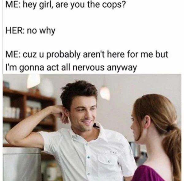 ME hey girl are you the cops HER no why ME cuz u probably arent here for me but Im gonna act all nervous anyway