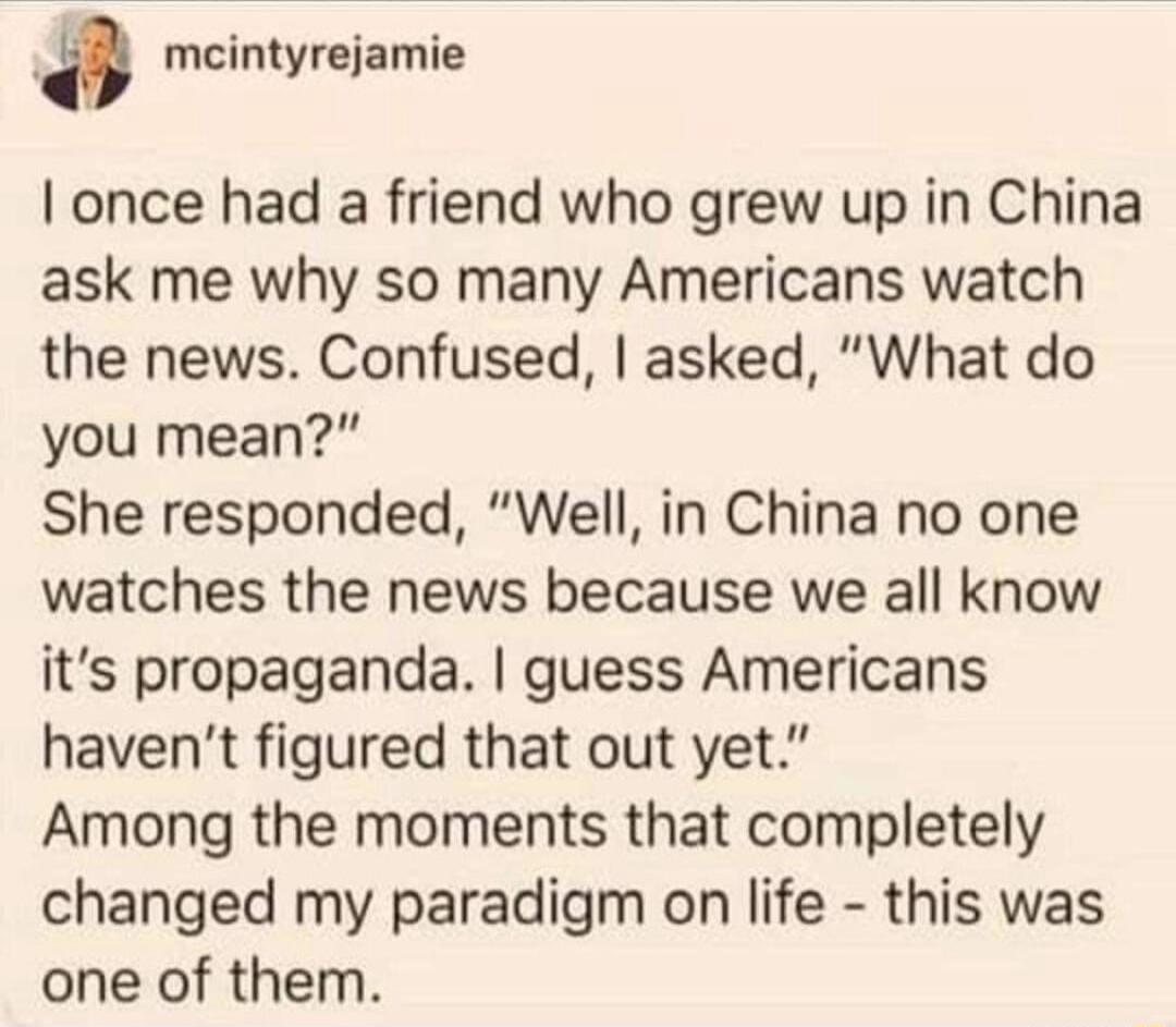 a meintyrejamie I once had a friend who grew up in China ask me why so many Americans watch the news Confused asked What do you mean She responded Well in China no one watches the news because we all know its propaganda guess Americans havent figured that out yet Among the moments that completely changed my paradigm on life this was one of them