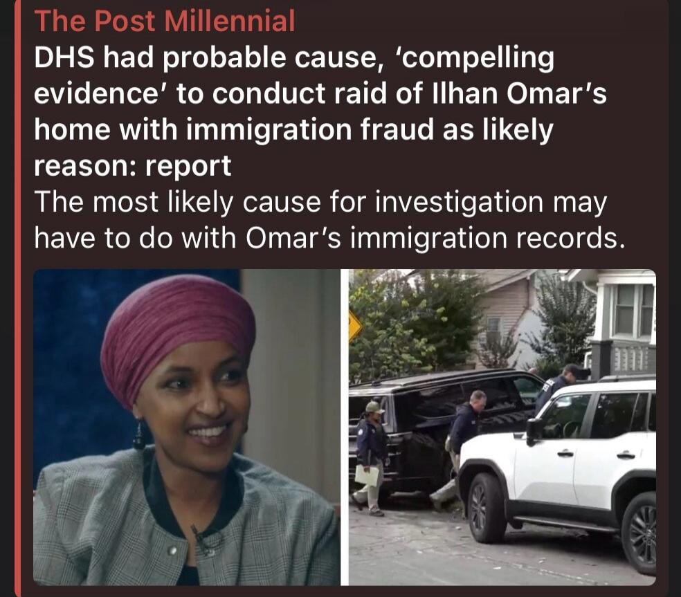 The Post Millennial DHS had probable cause, 'compelling evidence' to conduct raid of Ilhan Omar's home with immigration fraud as likely reason: report. The most likely cause for investigation may have to do with Omar's immigration records.