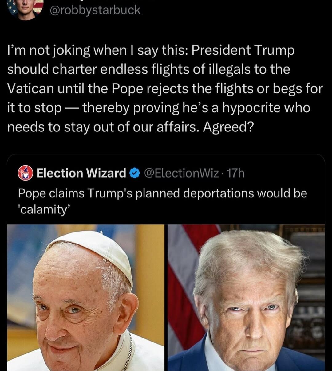 8 robbystarbuck Im not joking when say this President Trump should charter endless flights of illegals to the Vatican until the Pope rejects the flights or begs for it to stop thereby proving hes a hypocrite who needs to stay out of our affairs Agreed Election Wizard ElectionWiz 17h Pope claims Trumps planned deportations would be calamity