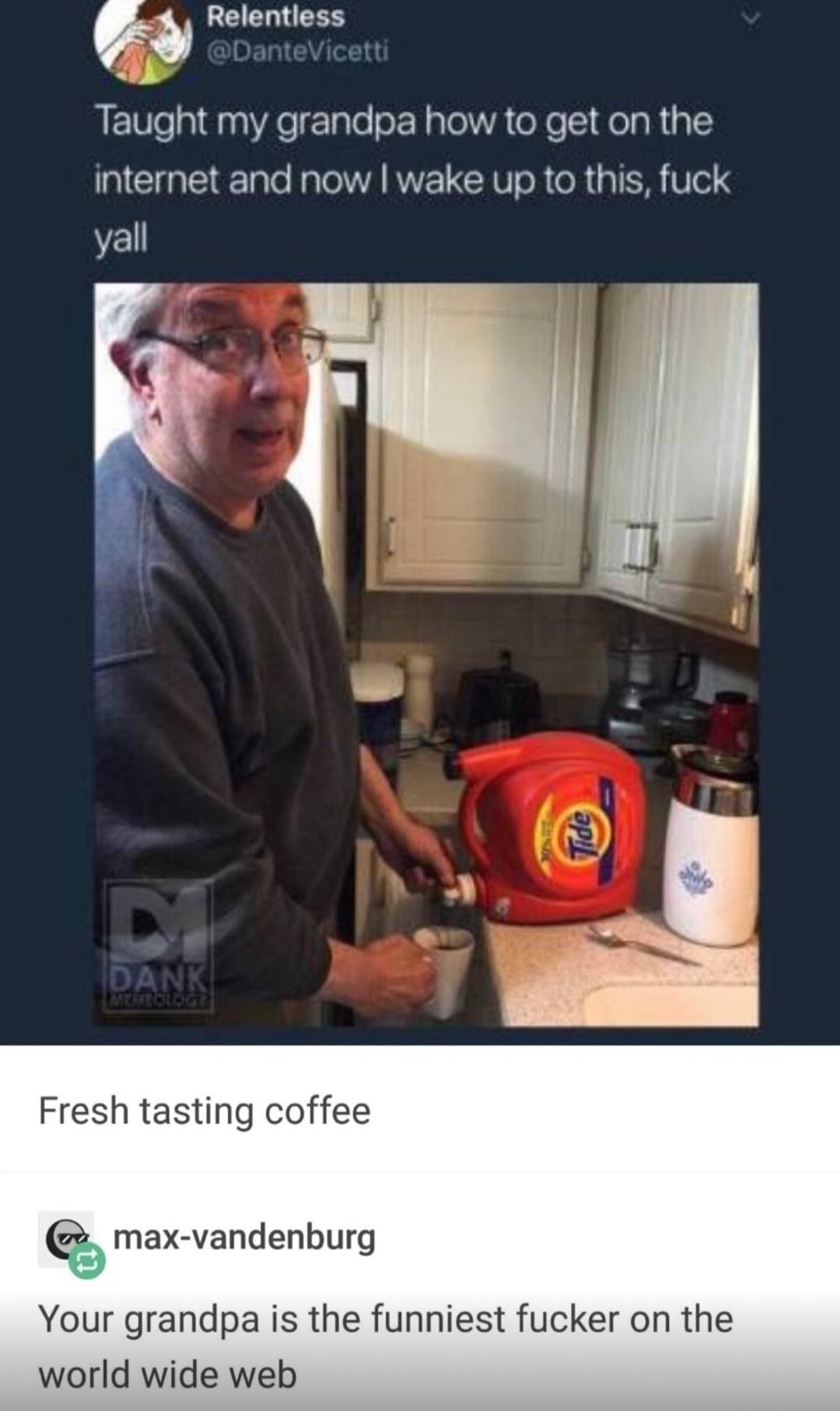U Relentless Taught my grandpa how to get on the internet and now wake up to this fuck yall Fresh tasting coffee max vandenburg Your grandpa is the funniest fucker on the world wide web