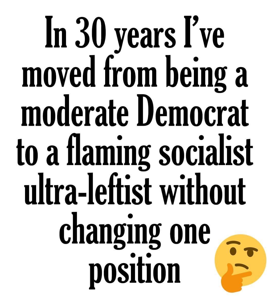 In 30 years ve moved from being a moderate Democrat to a flaming socialist ultra leftist without changing one position